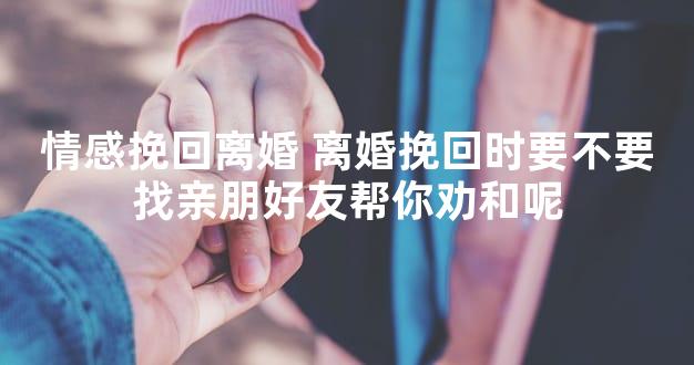 情感挽回离婚 离婚挽回时要不要找亲朋好友帮你劝和呢